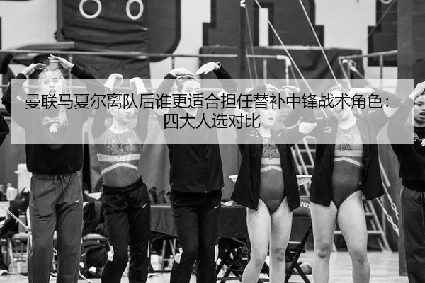 曼联马夏尔离队后谁更适合担任替补中锋战术角色：四大人选对比