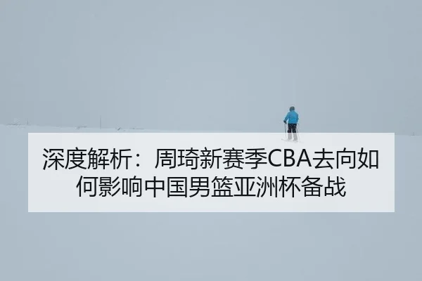 深度解析：周琦新赛季CBA去向如何影响中国男篮亚洲杯备战